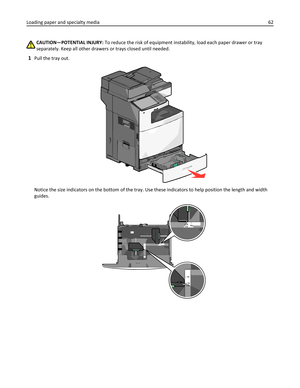 Page 62CAUTION—POTENTIAL INJURY: To reduce the risk of equipment instability, load each paper drawer or tray
separately. Keep all other drawers or trays closed until needed.
1Pull the tray out.
Notice the size indicators on the bottom of the tray. Use these indicators to help position the length and width
guides.
LT R
LGLA4A4 LT R
LGL
Loading paper and specialty media62 