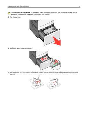 Page 65CAUTION—POTENTIAL INJURY: To reduce the risk of equipment instability, load each paper drawer or tray
separately. Keep all other drawers or trays closed until needed.
1Pull the tray out.
2Adjust the width guide as necessary.
1
2
3Flex the sheets back and forth to loosen them. Do not fold or crease the paper. Straighten the edges on a level
surface.
Loading paper and specialty media65 