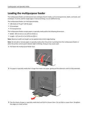 Page 67Loading the multipurpose feeder
The multipurpose feeder can hold several sizes and types of print media, such as transparencies, labels, card stock, and
envelopes. It can be used for single-page or manual printing, or as an additional tray.
The multipurpose feeder can hold approximately:
100 sheets of 75‑g/m2 (20‑lb) paper
10 envelopes
75 transparencies
The multipurpose feeder accepts paper or specialty media within the following dimensions:
Width—89 mm (3.5 in.) to 229 mm (9.02 in.)
Length—127 mm (5...