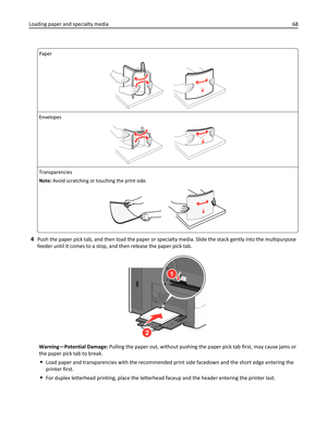 Page 68Paper
Envelopes
Transparencies
Note: Avoid scratching or touching the print side.
4Push the paper pick tab, and then load the paper or specialty media. Slide the stack gently into the multipurpose
feeder until it comes to a stop, and then release the paper pick tab.
1
2
Warning—Potential Damage: Pulling the paper out, without pushing the paper pick tab first, may cause jams or
the paper pick tab to break.
Load paper and transparencies with the recommended print side facedown and the short edge entering...