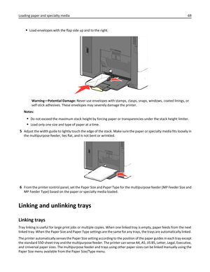 Page 69Load envelopes with the flap side up and to the right.
Warning—Potential Damage: Never use envelopes with stamps, clasps, snaps, windows, coated linings, or
self‑stick adhesives. These envelopes may severely damage the printer.
Notes:
Do not exceed the maximum stack height by forcing paper or transparencies under the stack height limiter.
Load only one size and type of paper at a time.
5Adjust the width guide to lightly touch the edge of the stack. Make sure the paper or specialty media fits loosely in...