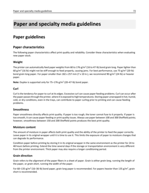 Page 72Paper and specialty media guidelines
Paper guidelines
Paper characteristics
The following paper characteristics affect print quality and reliability. Consider these characteristics when evaluating
new paper stock.
Weight
The printer can automatically feed paper weights from 60 to 176‑g/m2 (16 to 47‑lb) bond grain long. Paper lighter than
60 g/m
2 (16 lb) might not be stiff enough to feed properly, causing jams. For best performance, use 75‑g/m2 (20‑lb)
bond grain long paper. For paper smaller than 182 x...