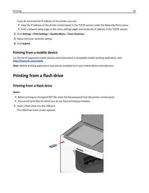 Page 81If you do not know the IP address of the printer, you can:
View the IP address on the printer control panel in the TCP/IP section under the Networks/Ports menu.
Print a network setup page or the menu settings pages and locate the IP address in the TCP/IP section.
2Click Settings > Print Settings > Quality Menu > Toner Darkness.
3Adjust the toner darkness setting.
4Click Submit.
Printing from a mobile device
For the list of supported mobile devices and to download a compatible mobile printing application,...