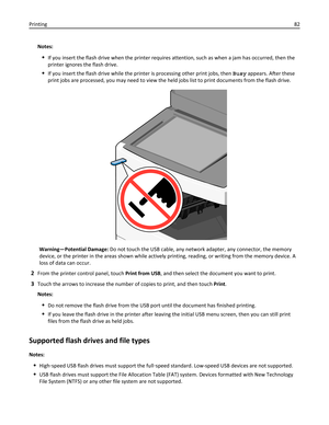 Page 82Notes:
If you insert the flash drive when the printer requires attention, such as when a jam has occurred, then the
printer ignores the flash drive.
If you insert the flash drive while the printer is processing other print jobs, then Busy appears. After these
print jobs are processed, you may need to view the held jobs list to print documents from the flash drive.
Warning—Potential Damage: Do not touch the USB cable, any network adapter, any connector, the memory
device, or the printer in the areas shown...