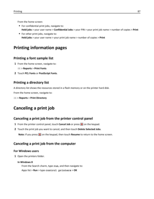 Page 87From the home screen:
For confidential print jobs, navigate to:
Held jobs > your user name > Confidential Jobs > your PIN > your print job name > number of copies > Print
For other print jobs, navigate to:
Held jobs > your user name > your print job name > number of copies > Print
Printing information pages
Printing a font sample list
1From the home screen, navigate to:
 > Reports > Print Fonts
2Touch PCL Fonts or PostScript Fonts.
Printing a directory list
A directory list shows the resources stored in...