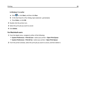 Page 88In Windows 7 or earlier
aClick  or click Start, and then click Run.
bIn the Start Search or Run dialog, type control printers.
cPress Enter, or click OK.
2Double‑click the printer icon.
3Select the print job you want to cancel.
4Click Delete.
For Macintosh users
1From the Apple menu, navigate to either of the following:
System Preferences > Print & Scan > select your printer > Open Print Queue
System Preferences > Print & Fax > select your printer > Open Print Queue
2From the printer window, select the...