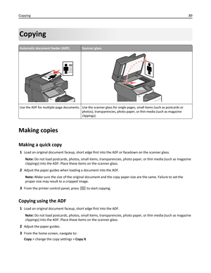 Page 89Copying
Automatic document feeder (ADF)Scanner glass
Use the ADF for multiple‑page documents. Use the scanner glass for single pages, small items (such as postcards or
photos), transparencies, photo paper, or thin media (such as magazine
clippings).
Making copies
Making a quick copy
1Load an original document faceup, short edge first into the ADF or facedown on the scanner glass.
Note: Do not load postcards, photos, small items, transparencies, photo paper, or thin media (such as magazine
clippings) into...