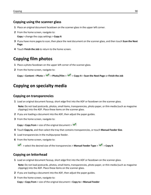 Page 90Copying using the scanner glass
1Place an original document facedown on the scanner glass in the upper left corner.
2From the home screen, navigate to:
Copy > change the copy settings > Copy It
3If you have more pages to scan, then place the next document on the scanner glass, and then touch Scan the Next
Page.
4Touch Finish the Job to return to the home screen.
Copying film photos
1Place a photo facedown on the upper left corner of the scanner glass.
2From the home screen, navigate to:
Copy > Content >...