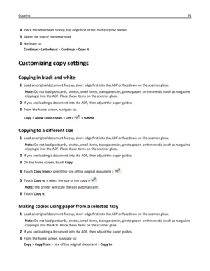 Page 914Place the letterhead faceup, top edge first in the multipurpose feeder.
5Select the size of the letterhead.
6Navigate to:
Continue > Letterhead > Continue > Copy It
Customizing copy settings
Copying in black and white
1Load an original document faceup, short edge first into the ADF or facedown on the scanner glass.
Note: Do not load postcards, photos, small items, transparencies, photo paper, or thin media (such as magazine
clippings) into the ADF. Place these items on the scanner glass.
2If you are...
