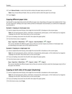 Page 924Touch Manual Feeder or select the tray that contains the paper type you want to use.
Note: If you choose Manual Feeder, then you will also need to select the paper size and type.
5Touch Copy It.
Copying different paper sizes
Use the ADF to copy original documents with different paper sizes. Depending on the paper sizes loaded and the “Copy
to” and “Copy from” settings, each copy is either printed on mixed paper sizes (Example 1) or scaled to fit a single paper
size (Example 2).
Example 1: Copying on...