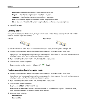 Page 94Photo/Film—Use when the original document is a photo from film.
Magazine—Use when the original document is from a magazine.
Newspaper—Use when the original document is from a newspaper.
Press—Use when the original document was printed using a printing press.
Other—Use when the original document was printed using an alternate or unknown printer.
7Touch  > Copy It.
Collating copies
If you print multiple copies of a document, then you can choose to print each copy as a set (collated) or to print the
copies...