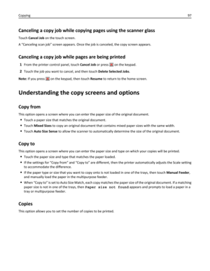 Page 97Canceling a copy job while copying pages using the scanner glass
Touch Cancel Job on the touch screen.
A “Canceling scan job” screen appears. Once the job is canceled, the copy screen appears.
Canceling a copy job while pages are being printed
1From the printer control panel, touch Cancel Job or press  on the keypad.
2Touch the job you want to cancel, and then touch Delete Selected Jobs.
Note: If you press 
 on the keypad, then touch Resume to return to the home screen.
Understanding the copy screens and...