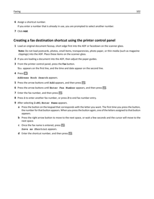 Page 1026Assign a shortcut number.
If you enter a number that is already in use, you are prompted to select another number.
7Click Add.
Creating a fax destination shortcut using the printer control panel
1Load an original document faceup, short edge first into the ADF or facedown on the scanner glass.
Note: Do not load postcards, photos, small items, transparencies, photo paper, or thin media (such as magazine
clippings) into the ADF. Place these items on the scanner glass.
2If you are loading a document into...