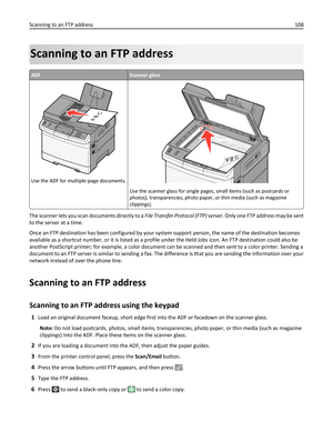 Page 108Scanning to an FTP address
ADFScanner glass
3DEF6MNO9WXYZ#2ABC5JKL8TUV01@!.GHI4P
Q
R
S7*
AB C
Use the ADF for multiple‑page documents.
Use the scanner glass for single pages, small items (such as postcards or
photos), transparencies, photo paper, or thin media (such as magazine
clippings).
The scanner lets you scan documents directly to a File Transfer Protocol (FTP) server. Only one FTP address may be sent
to the server at a time.
Once an FTP destination has been configured by your system support...