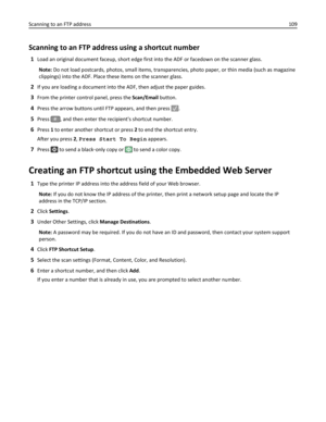 Page 109Scanning to an FTP address using a shortcut number
1Load an original document faceup, short edge first into the ADF or facedown on the scanner glass.
Note: Do not load postcards, photos, small items, transparencies, photo paper, or thin media (such as magazine
clippings) into the ADF. Place these items on the scanner glass.
2If you are loading a document into the ADF, then adjust the paper guides.
3From the printer control panel, press the Scan/Email button.
4Press the arrow buttons until FTP appears,...