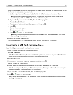 Page 111A shortcut number was automatically assigned when you clicked Submit. Remember this shortcut number and use
it when you are ready to scan your documents.
aLoad an original document faceup, short edge first into the ADF or facedown on the scanner glass.
Note: Do not load postcards, photos, small items, transparencies, photo paper, or thin media (such as
magazine clippings) into the ADF. Place these items on the scanner glass.
bIf you are loading a document into the ADF, then adjust the paper guides....