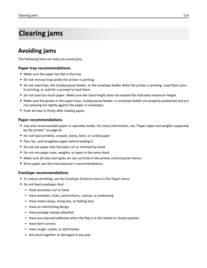 Page 114Clearing jams
Avoiding jams
The following hints can help you avoid jams.
Paper tray recommendations
Make sure the paper lies flat in the tray.
Do not remove trays while the printer is printing.
Do not load trays, the multipurpose feeder, or the envelope feeder while the printer is printing. Load them prior
to printing, or wait for a prompt to load them.
Do not load too much paper. Make sure the stack height does not exceed the indicated maximum height.
Make sure the guides in the paper trays,...