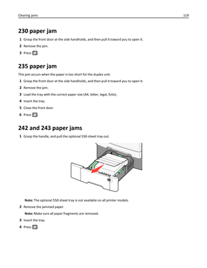 Page 119230 paper jam
1Grasp the front door at the side handholds, and then pull it toward you to open it.
2Remove the jam.
3Press .
235 paper jam
This jam occurs when the paper is too short for the duplex unit.
1Grasp the front door at the side handholds, and then pull it toward you to open it.
2Remove the jam.
3Load the tray with the correct paper size (A4, letter, legal, folio).
4Insert the tray.
5Close the front door.
6Press .
242 and 243 paper jams
1Grasp the handle, and pull the optional 550‑sheet tray...