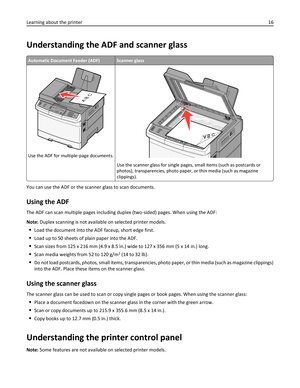 Page 16Understanding the ADF and scanner glass
Automatic Document Feeder (ADF)Scanner glass
3DEF6MNO9WXYZ#2ABC5JKL8TUV01@!.GHI4P
Q
R
S7*
AB C
Use the ADF for multiple‑page documents.
Use the scanner glass for single pages, small items (such as postcards or
photos), transparencies, photo paper, or thin media (such as magazine
clippings).
You can use the ADF or the scanner glass to scan documents.
Using the ADF
The ADF can scan multiple pages including duplex (two‑sided) pages. When using the ADF:
Note: Duplex...