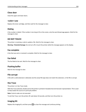 Page 164Close door
Close the upper and lower doors.
 Low
Replace the toner cartridge, and then wait for the message to clear.
Dialing
A fax number is dialed. If the number is too long to fit on the screen, only the word Dialing appears. Wait for the
message to clear.
DO NOT TOUCH
The printer is receiving a code to update a file. Wait for the message to clear.
Warning—Potential Damage: Do not turn off or touch the printer while this message appears on the display.
Fax complete
A fax that was sent or received is...