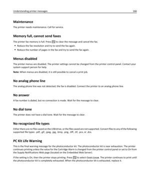 Page 166Maintenance
The printer needs maintenance. Call for service.
Memory full, cannot send faxes
The printer fax memory is full. Press  to clear the message and cancel the fax.
Reduce the fax resolution and try to send the fax again.
Reduce the number of pages in the fax and try to send the fax again.
Menus disabled
The printer menus are disabled. The printer settings cannot be changed from the printer control panel. Contact your
system support person for help.
Note: When menus are disabled, it is still...