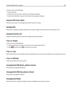 Page 169Try one or more of the following:
Re‑send the job.
Reduce the scan resolution, and then try sending the job again.
Remove the USB drive, reconnect it, and then try sending the job again.
Scanner ADF Cover Open
The ADF cover is open. The message clears when the cover is closed.
Sending pXX
The printer is sending a fax. pXX represents the number of pages received. Wait for the message to clear.
Standard Exit Bin Full
Empty the standard exit bin to clear the message and continue printing.
Tray  Empty
Try...