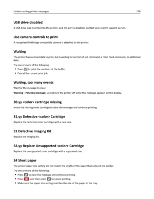 Page 170USB drive disabled
A USB drive was inserted into the printer, and the port is disabled. Contact your system support person.
Use camera controls to print
A recognized PictBridge‑compatible camera is attached to the printer.
Waiting
The printer has received data to print, but is waiting for an End‑of‑Job command, a Form Feed command, or additional
data.
Try one or more of the following:
Press  to print the contents of the buffer.
Cancel the current print job.
Waiting, too many events
Wait for the message...