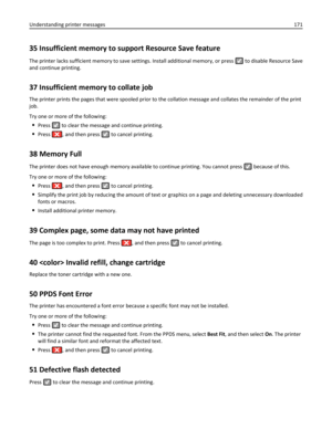Page 17135 Insufficient memory to support Resource Save feature
The printer lacks sufficient memory to save settings. Install additional memory, or press  to disable Resource Save
and continue printing.
37 Insufficient memory to collate job
The printer prints the pages that were spooled prior to the collation message and collates the remainder of the print
job.
Try one or more of the following:
Press  to clear the message and continue printing.
Press , and then press  to cancel printing.
38 Memory Full
The...