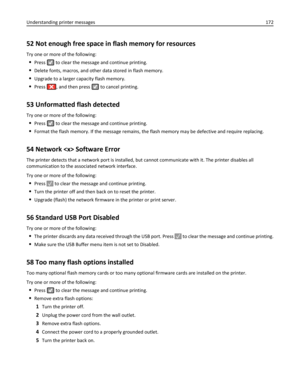 Page 17252 Not enough free space in flash memory for resources
Try one or more of the following:
Press  to clear the message and continue printing.
Delete fonts, macros, and other data stored in flash memory.
Upgrade to a larger capacity flash memory.
Press , and then press  to cancel printing.
53 Unformatted flash detected
Try one or more of the following:
Press  to clear the message and continue printing.
Format the flash memory. If the message remains, the flash memory may be defective and require replacing....