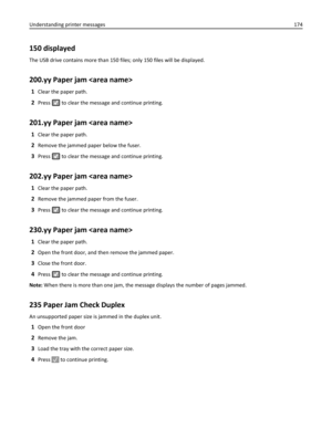 Page 174150 displayed
The USB drive contains more than 150 files; only 150 files will be displayed.
200.yy Paper jam 
1Clear the paper path.
2Press  to clear the message and continue printing.
201.yy Paper jam 
1Clear the paper path.
2Remove the jammed paper below the fuser.
3Press  to clear the message and continue printing.
202.yy Paper jam 
1Clear the paper path.
2Remove the jammed paper from the fuser.
3Press  to clear the message and continue printing.
230.yy Paper jam 
1Clear the paper path.
2Open the...