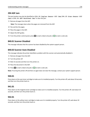 Page 176294 ADF Jam
This jam location may also be identified as 294.04 Duplex Sensor Off Jam, 294.05 Scan Sensor Off
Jam, or 294.06 ADF Backfeed Jam. To clear this jam:
1Remove all pages from the ADF.
Note: The message clears when the pages are removed from the ADF.
2Flex and fan the pages.
3Place the pages in the ADF.
4Adjust the ADF guides.
5From the printer control panel, press  to start a black only job or  to start a color job.
840.01 Scanner Disabled
This message indicates that the scanner has been...