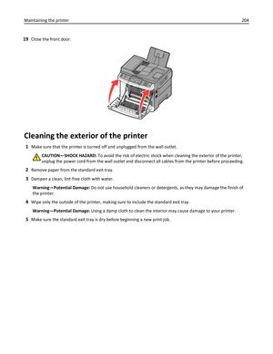 Page 20419Close the front door.
3DEF6MNO9WXYZ#2ABC5JKL8TUV01@!.GHI4PQRS7*
Cleaning the exterior of the printer
1Make sure that the printer is turned off and unplugged from the wall outlet.
CAUTION—SHOCK HAZARD: To avoid the risk of electric shock when cleaning the exterior of the printer,
unplug the power cord from the wall outlet and disconnect all cables from the printer before proceeding.
2Remove paper from the standard exit tray.
3Dampen a clean, lint‑free cloth with water.
Warning—Potential Damage: Do not...