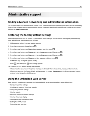 Page 207Administrative support
Finding advanced networking and administrator information
This chapter covers basic administrative support tasks. For more advanced system support tasks, see the Networking
Guide on the Software and Documentation CD and the Embedded Web Server Administrators Guide on the Lexmark
Web site at www.lexmark.com.
Restoring the factory default settings
Menu settings marked with an asterisk (*) indicate the active settings. You can restore the original printer settings,
often referred to...