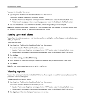 Page 208To access the Embedded Web Server:
1Type the printer IP address into the address field of your Web browser.
If you do not know the IP address of the printer, you can:
View the IP address on the printer control panel in the TCP/IP section under the Networks/Ports menu.
Print a network setup page or the menu settings pages and locate the IP address in the TCP/IP section.
2Click one of the tabs to access information about the printer, change settings, or view a report.
Note: If the printer is connected to a...
