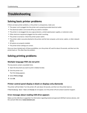 Page 209Troubleshooting
Solving basic printer problems
If there are basic printer problems, or the printer is unresponsive, make sure:
The power cord is plugged into the printer and a properly grounded electrical outlet.
The electrical outlet is not turned off by any switch or breaker.
The printer is not plugged into any surge protectors, uninterrupted power supplies, or extension cords.
Other electronic equipment plugged into the outlet is working.
The printer is turned on. Check the printer power switch.
The...