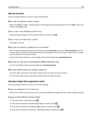 Page 210Jobs do not print
These are possible solutions. Try one or more of the following:
MAKE SURE THE PRINTER IS READY TO PRINT
Make sure Ready or Power Saver appears on the display before sending a job to print. Press  to return the
printer to the Ready state.
CHECK TO SEE IF THE STANDARD EXIT BIN IS FULL
Remove the stack of paper from the standard exit bin, and then press .
CHECK TO SEE IF THE PAPER TRAY IS EMPTY
Load paper in the tray.
MAKE SURE THE PRINTER IS CONNECTED TO THE NETWORK
Print a network setup...