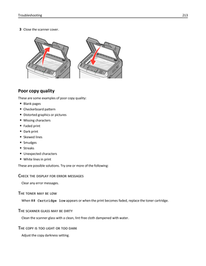Page 2133Close the scanner cover.
Poor copy quality
These are some examples of poor copy quality:
Blank pages
Checkerboard pattern
Distorted graphics or pictures
Missing characters
Faded print
Dark print
Skewed lines
Smudges
Streaks
Unexpected characters
White lines in print
These are possible solutions. Try one or more of the following:
CHECK THE DISPLAY FOR ERROR MESSAGES
Clear any error messages.
THE TONER MAY BE LOW
When 88 Cartridge low appears or when the print becomes faded, replace the toner cartridge....
