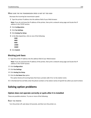 Page 220MAKE SURE THE FAX TRANSMISSION SPEED IS NOT SET TOO HIGH
Decrease the incoming fax transmission speed:
1Type the printer IP address into the address field of your Web browser.
Note: If you do not know the IP address of the printer, then print a network setup page and locate the IP
address in the TCP/IP section.
2Click Configuration.
3Click Fax Settings.
4Click Analog Fax Setup.
5In the Max Speed box, click on one of the following:
2400
4800
9600
14400
33600
6Click Submit.
Blocking junk faxes
1Type the...