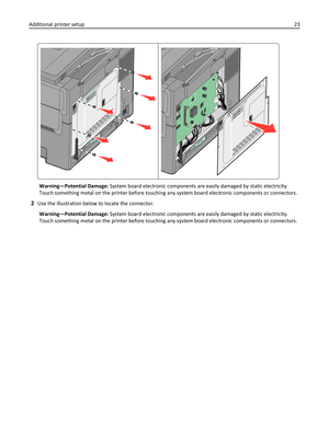 Page 23Warning—Potential Damage: System board electronic components are easily damaged by static electricity.
Touch something metal on the printer before touching any system board electronic components or connectors.
2Use the illustration below to locate the connector.
Warning—Potential Damage: System board electronic components are easily damaged by static electricity.
Touch something metal on the printer before touching any system board electronic components or connectors. Additional printer setup23 