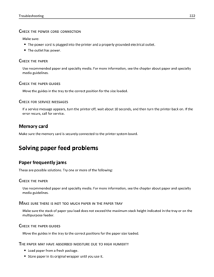 Page 222CHECK THE POWER CORD CONNECTION
Make sure:
The power cord is plugged into the printer and a properly grounded electrical outlet.
The outlet has power.
CHECK THE PAPER
Use recommended paper and specialty media. For more information, see the chapter about paper and specialty
media guidelines.
CHECK THE PAPER GUIDES
Move the guides in the tray to the correct position for the size loaded.
CHECK FOR SERVICE MESSAGES
If a service message appears, turn the printer off, wait about 10 seconds, and then turn the...