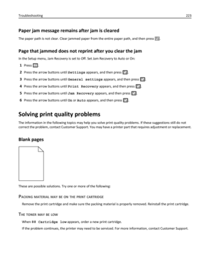 Page 223Paper jam message remains after jam is cleared
The paper path is not clear. Clear jammed paper from the entire paper path, and then press .
Page that jammed does not reprint after you clear the jam
In the Setup menu, Jam Recovery is set to Off. Set Jam Recovery to Auto or On:
1Press .
2Press the arrow buttons until Settings appears, and then press .
3Press the arrow buttons until General settings appears, and then press .
4Press the arrow buttons until Print Recovery appears, and then press .
5Press the...