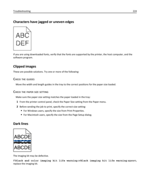 Page 224Characters have jagged or uneven edges
If you are using downloaded fonts, verify that the fonts are supported by the printer, the host computer, and the
software program.
Clipped images
These are possible solutions. Try one or more of the following:
CHECK THE GUIDES
Move the width and length guides in the tray to the correct positions for the paper size loaded.
CHECK THE PAPER SIZE SETTING
Make sure the paper size setting matches the paper loaded in the tray:
1From the printer control panel, check the...