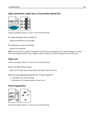Page 226Light colored line, white line, or incorrectly colored line
These are possible solutions. Try one or more of the following:
A TONER CARTRIDGE MAY BE DEFECTIVE
Replace the defective toner cartridge.
THE IMAGING KIT MAY BE DEFECTIVE
Replace the imaging kit.
Note: The printer has two types of imaging kits: a black and color imaging kit, and a black imaging kit. The black
and color imaging kit contains cyan, magenta, yellow, and black. The black imaging kit contains black only.
Paper curl
These are possible...
