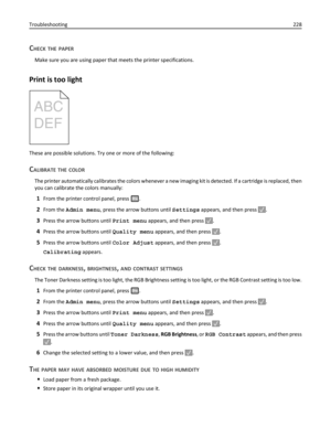 Page 228CHECK THE PAPER
Make sure you are using paper that meets the printer specifications.
Print is too light
These are possible solutions. Try one or more of the following:
CALIBRATE THE COLOR
The printer automatically calibrates the colors whenever a new imaging kit is detected. If a cartridge is replaced, then
you can calibrate the colors manually:
1From the printer control panel, press .
2From the Admin menu, press the arrow buttons until Settings appears, and then press .
3Press the arrow buttons until...