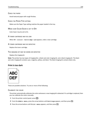 Page 229CHECK THE PAPER
Avoid textured paper with rough finishes.
CHECK THE PAPER TYPE SETTING
Make sure the Paper Type setting matches the paper loaded in the tray.
MAKE SURE COLOR SAVER IS SET TO OFF
Color Saver may be set to On.
A TONER CARTRIDGE MAY BE LOW
When 88  Cartridge Low appears, order a new cartridge.
A TONER CARTRIDGE MAY BE DEFECTIVE
Replace the toner cartridge.
THE IMAGING KIT MAY BE WORN OR DEFECTIVE
Replace the imaging kit.
Note: The printer has two types of imaging kits: a black and color...