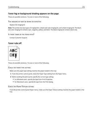 Page 231Toner fog or background shading appears on the page
These are possible solutions. Try one or more of the following:
THE IMAGING KIT MAY BE WORN OR DEFECTIVE
Replace the imaging kit.
Note: The printer has two types of imaging kits: a black and color imaging kit, and a black imaging kit. The black
and color imaging kit contains cyan, magenta, yellow, and black. The black imaging kit contains black only.
IS THERE TONER IN THE PAPER PATH?
Contact Customer Support.
Toner rubs off
These are possible solutions....