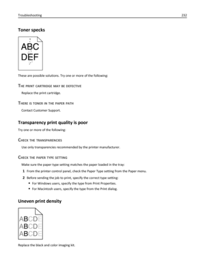 Page 232Toner specks
These are possible solutions. Try one or more of the following:
THE PRINT CARTRIDGE MAY BE DEFECTIVE
Replace the print cartridge.
THERE IS TONER IN THE PAPER PATH
Contact Customer Support.
Transparency print quality is poor
Try one or more of the following:
CHECK THE TRANSPARENCIES
Use only transparencies recommended by the printer manufacturer.
CHECK THE PAPER TYPE SETTING
Make sure the paper type setting matches the paper loaded in the tray:
1From the printer control panel, check the Paper...