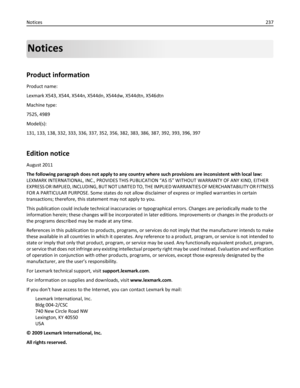 Page 237Notices
Product information
Product name:
Lexmark X543, X544, X544n, X544dn, X544dw, X544dtn, X546dtn
Machine type:
7525, 4989
Model(s):
131, 133, 138, 332, 333, 336, 337, 352, 356, 382, 383, 386, 387, 392, 393, 396, 397
Edition notice
August 2011
The following paragraph does not apply to any country where such provisions are inconsistent with local law:
LEXMARK INTERNATIONAL, INC., PROVIDES THIS PUBLICATION “AS IS” WITHOUT WARRANTY OF ANY KIND, EITHER
EXPRESS OR IMPLIED, INCLUDING, BUT NOT LIMITED TO,...