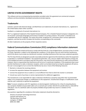 Page 238UNITED STATES GOVERNMENT RIGHTS
This software and any accompanying documentation provided under this agreement are commercial computer
software and documentation developed exclusively at private expense.
Trademarks
Lexmark, Lexmark with diamond design, and MarkVision are trademarks of Lexmark International, Inc., registered in
the United States and/or other countries.
ScanBack is a trademark of Lexmark International, Inc.
PCL® is a registered trademark of the Hewlett-Packard Company. PCL is...