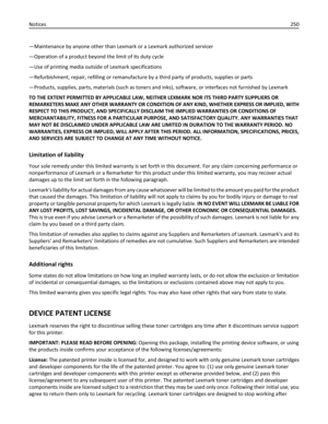 Page 250—Maintenance by anyone other than Lexmark or a Lexmark authorized servicer
—Operation of a product beyond the limit of its duty cycle
—Use of printing media outside of Lexmark specifications
—Refurbishment, repair, refilling or remanufacture by a third party of products, supplies or parts
—Products, supplies, parts, materials (such as toners and inks), software, or interfaces not furnished by Lexmark
TO THE EXTENT PERMITTED BY APPLICABLE LAW, NEITHER LEXMARK NOR ITS THIRD PARTY SUPPLIERS OR
REMARKETERS...